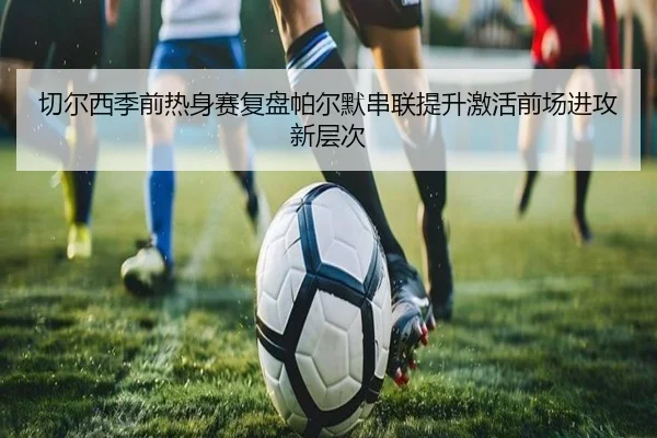 切尔西季前热身赛复盘帕尔默串联提升激活前场进攻新层次